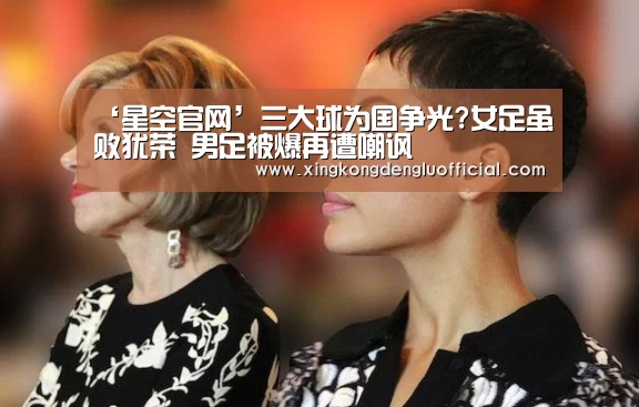 ‘星空官网’三大球为国争光?女足虽败犹荣 男足被爆再遭嘲讽(图1) 星空官网